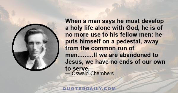 When a man says he must develop a holy life alone with God, he is of no more use to his fellow men: he puts himself on a pedestal, away from the common run of men.........If we are abandoned to Jesus, we have no ends of 