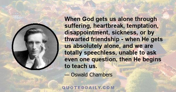 When God gets us alone through suffering, heartbreak, temptation, disappointment, sickness, or by thwarted friendship - when He gets us absolutely alone, and we are totally speechless, unable to ask even one question,