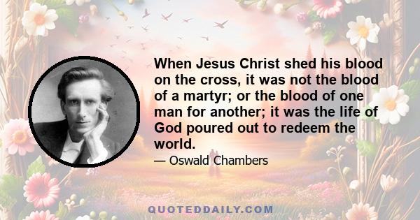 When Jesus Christ shed his blood on the cross, it was not the blood of a martyr; or the blood of one man for another; it was the life of God poured out to redeem the world.