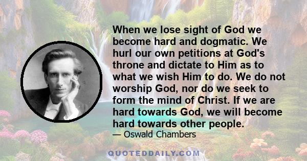 When we lose sight of God we become hard and dogmatic. We hurl our own petitions at God's throne and dictate to Him as to what we wish Him to do. We do not worship God, nor do we seek to form the mind of Christ. If we