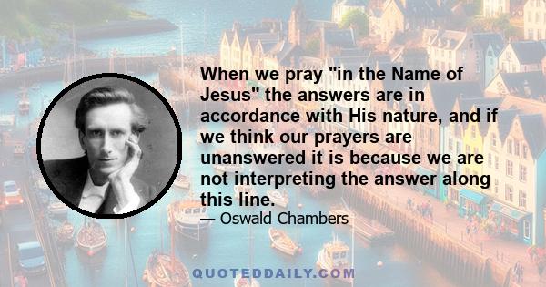 When we pray in the Name of Jesus the answers are in accordance with His nature, and if we think our prayers are unanswered it is because we are not interpreting the answer along this line.