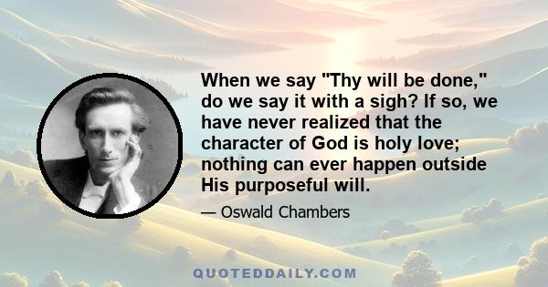 When we say Thy will be done, do we say it with a sigh? If so, we have never realized that the character of God is holy love; nothing can ever happen outside His purposeful will.