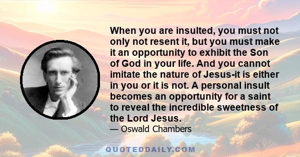 When you are insulted, you must not only not resent it, but you must make it an opportunity to exhibit the Son of God in your life. And you cannot imitate the nature of Jesus-it is either in you or it is not. A personal 