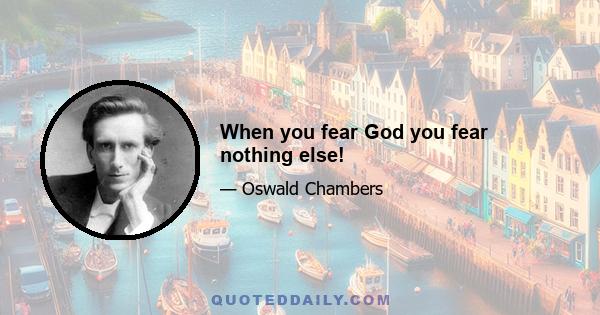 When you fear God you fear nothing else!