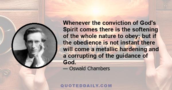 Whenever the conviction of God's Spirit comes there is the softening of the whole nature to obey; but if the obedience is not instant there will come a metallic hardening and a corrupting of the guidance of God.