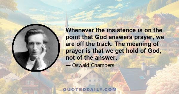 Whenever the insistence is on the point that God answers prayer, we are off the track. The meaning of prayer is that we get hold of God, not of the answer.