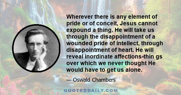 Wherever there is any element of pride or of conceit, Jesus cannot expound a thing. He will take us through the disappointment of a wounded pride of intellect, through disappointment of heart. He will reveal inordinate