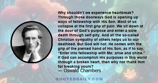 Why shouldn’t we experience heartbreak? Through those doorways God is opening up ways of fellowship with His Son. Most of us collapse at the first grip of pain. We sit down at the door of God’s purpose and enter a slow