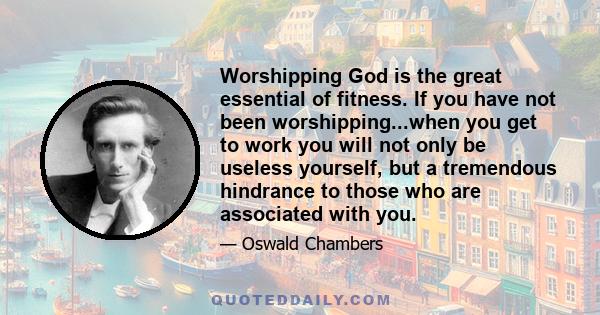 Worshipping God is the great essential of fitness. If you have not been worshipping...when you get to work you will not only be useless yourself, but a tremendous hindrance to those who are associated with you.