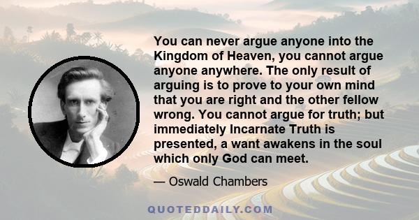 You can never argue anyone into the Kingdom of Heaven, you cannot argue anyone anywhere. The only result of arguing is to prove to your own mind that you are right and the other fellow wrong. You cannot argue for truth; 