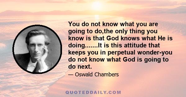 You do not know what you are going to do,the only thing you know is that God knows what He is doing.......It is this attitude that keeps you in perpetual wonder-you do not know what God is going to do next.