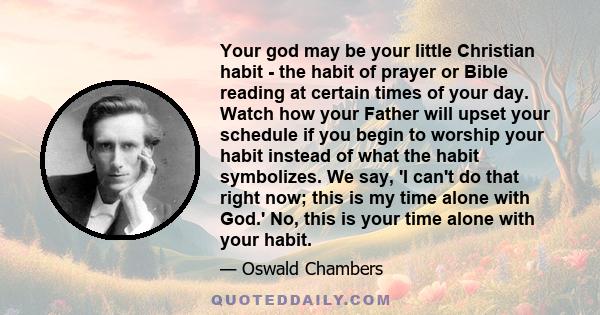 Your god may be your little Christian habit - the habit of prayer or Bible reading at certain times of your day. Watch how your Father will upset your schedule if you begin to worship your habit instead of what the