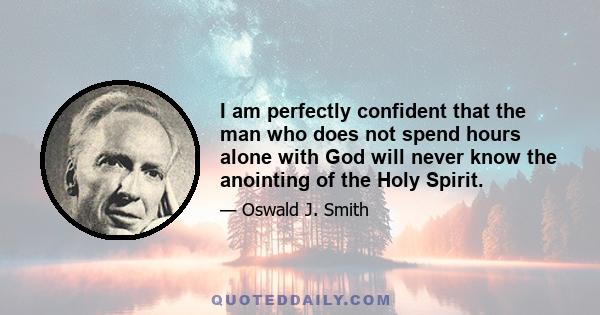 I am perfectly confident that the man who does not spend hours alone with God will never know the anointing of the Holy Spirit. The world must be left outside until God alone fills the vision...God has promised to