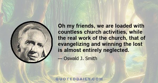 Oh my friends, we are loaded with countless church activities, while the real work of the church, that of evangelizing and winning the lost is almost entirely neglected.