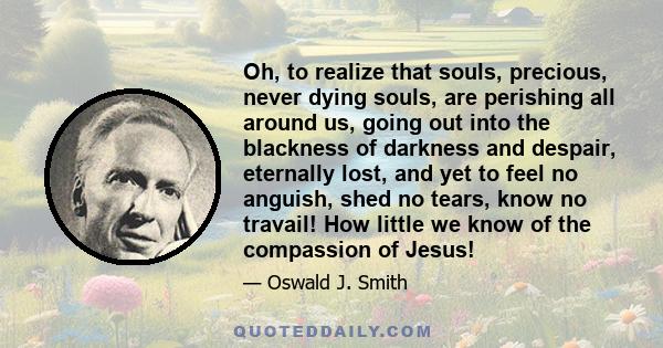 Oh, to realize that souls, precious, never dying souls, are perishing all around us, going out into the blackness of darkness and despair, eternally lost, and yet to feel no anguish, shed no tears, know no travail! How