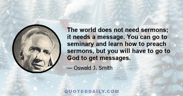 The world does not need sermons; it needs a message. You can go to seminary and learn how to preach sermons, but you will have to go to God to get messages.