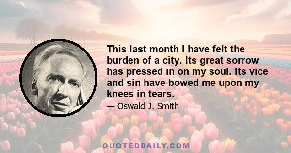 This last month I have felt the burden of a city. Its great sorrow has pressed in on my soul. Its vice and sin have bowed me upon my knees in tears.