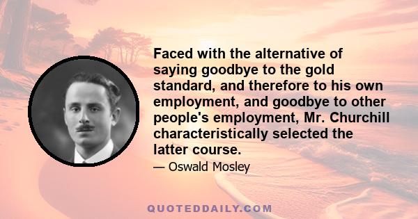 Faced with the alternative of saying goodbye to the gold standard, and therefore to his own employment, and goodbye to other people's employment, Mr. Churchill characteristically selected the latter course.