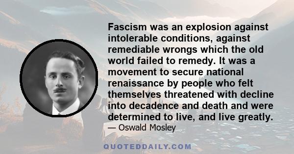 Fascism was an explosion against intolerable conditions, against remediable wrongs which the old world failed to remedy. It was a movement to secure national renaissance by people who felt themselves threatened with