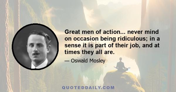 Great men of action... never mind on occasion being ridiculous; in a sense it is part of their job, and at times they all are.