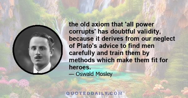 the old axiom that 'all power corrupts' has doubtful validity, because it derives from our neglect of Plato's advice to find men carefully and train them by methods which make them fit for heroes.