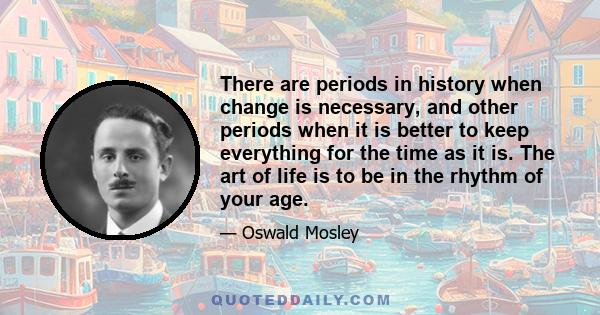 There are periods in history when change is necessary, and other periods when it is better to keep everything for the time as it is. The art of life is to be in the rhythm of your age.