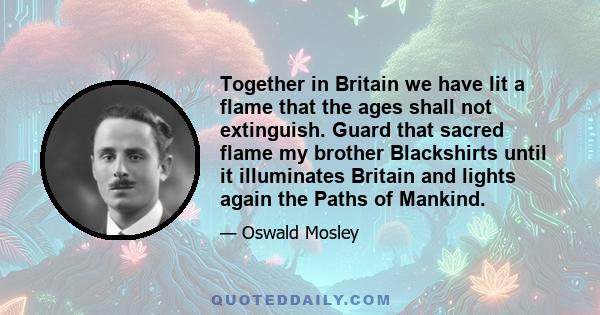 Together in Britain we have lit a flame that the ages shall not extinguish. Guard that sacred flame my brother Blackshirts until it illuminates Britain and lights again the Paths of Mankind.