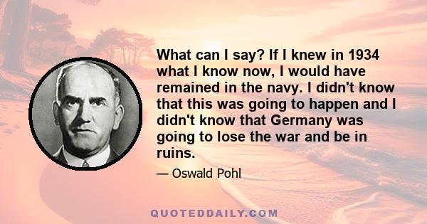 What can I say? If I knew in 1934 what I know now, I would have remained in the navy. I didn't know that this was going to happen and I didn't know that Germany was going to lose the war and be in ruins.