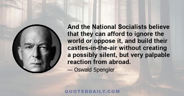 And the National Socialists believe that they can afford to ignore the world or oppose it, and build their castles-in-the-air without creating a possibly silent, but very palpable reaction from abroad.