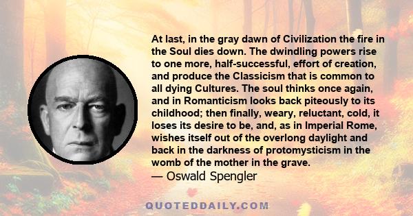 At last, in the gray dawn of Civilization the fire in the Soul dies down. The dwindling powers rise to one more, half-successful, effort of creation, and produce the Classicism that is common to all dying Cultures. The