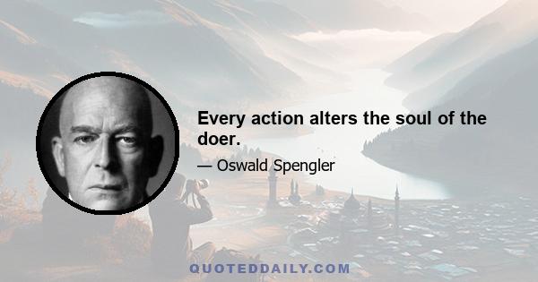 Every action alters the soul of the doer.