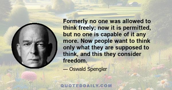 Formerly no one was allowed to think freely; now it is permitted, but no one is capable of it any more. Now people want to think only what they are supposed to think, and this they consider freedom.