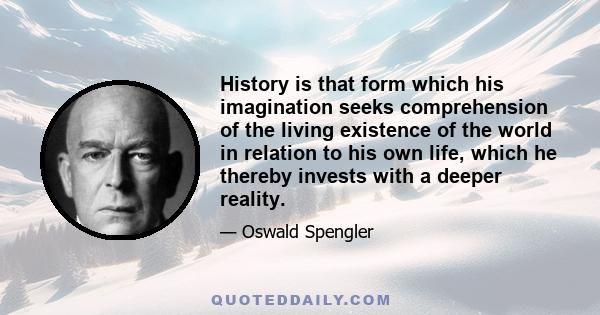 History is that form which his imagination seeks comprehension of the living existence of the world in relation to his own life, which he thereby invests with a deeper reality.