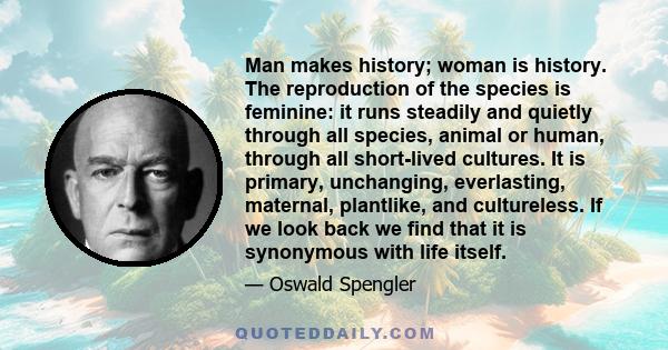 Man makes history; woman is history. The reproduction of the species is feminine: it runs steadily and quietly through all species, animal or human, through all short-lived cultures. It is primary, unchanging,