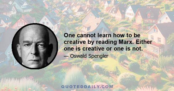 One cannot learn how to be creative by reading Marx. Either one is creative or one is not.