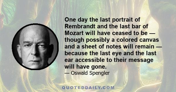 One day the last portrait of Rembrandt and the last bar of Mozart will have ceased to be — though possibly a colored canvas and a sheet of notes will remain — because the last eye and the last ear accessible to their