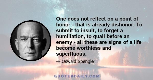 One does not reflect on a point of honor - that is already dishonor. To submit to insult, to forget a humiliation, to quail before an enemy - all these are signs of a life become worthless and superfluous.