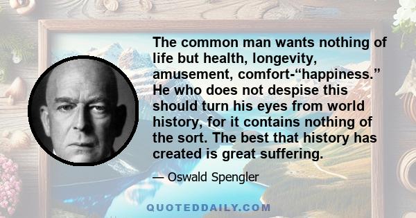 The common man wants nothing of life but health, longevity, amusement, comfort-“happiness.” He who does not despise this should turn his eyes from world history, for it contains nothing of the sort. The best that