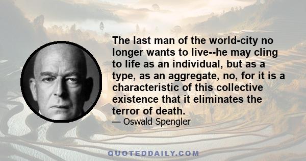 The last man of the world-city no longer wants to live--he may cling to life as an individual, but as a type, as an aggregate, no, for it is a characteristic of this collective existence that it eliminates the terror of 