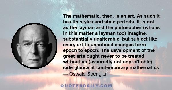 The mathematic, then, is an art. As such it has its styles and style periods. It is not, as the layman and the philosopher (who is in this matter a layman too) imagine, substantially unalterable, but subject like every