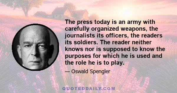 The press today is an army with carefully organized weapons, the journalists its officers, the readers its soldiers. The reader neither knows nor is supposed to know the purposes for which he is used and the role he is