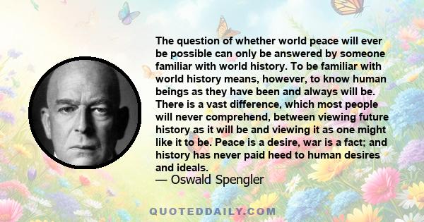 The question of whether world peace will ever be possible can only be answered by someone familiar with world history. To be familiar with world history means, however, to know human beings as they have been and always