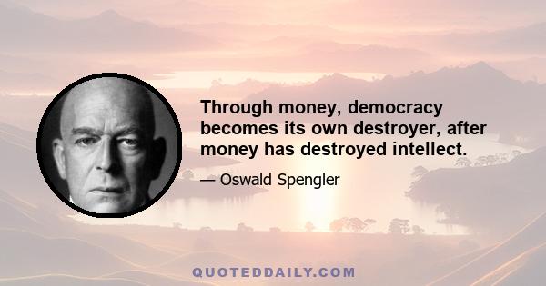 Through money, democracy becomes its own destroyer, after money has destroyed intellect.