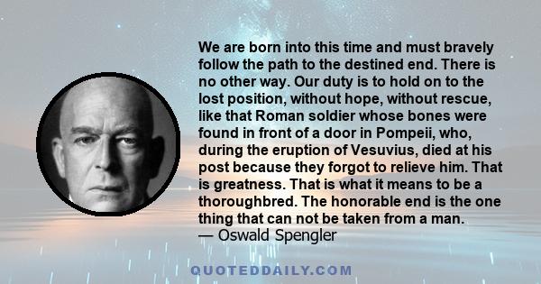 We are born into this time and must bravely follow the path to the destined end. There is no other way. Our duty is to hold on to the lost position, without hope, without rescue, like that Roman soldier whose bones were 