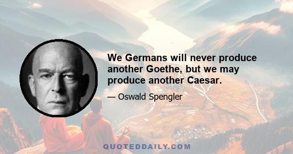 We Germans will never produce another Goethe, but we may produce another Caesar.