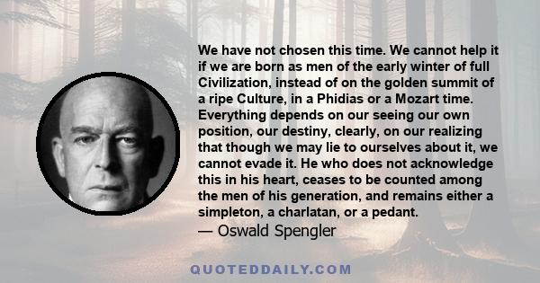 We have not chosen this time. We cannot help it if we are born as men of the early winter of full Civilization, instead of on the golden summit of a ripe Culture, in a Phidias or a Mozart time. Everything depends on our 