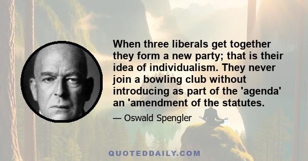 When three liberals get together they form a new party; that is their idea of individualism. They never join a bowling club without introducing as part of the 'agenda' an 'amendment of the statutes.