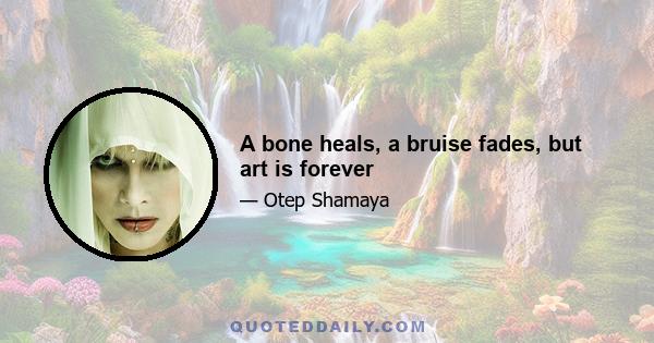 A bone heals, a bruise fades, but art is forever