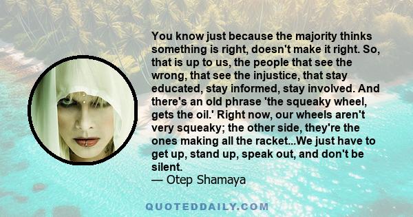 You know just because the majority thinks something is right, doesn't make it right. So, that is up to us, the people that see the wrong, that see the injustice, that stay educated, stay informed, stay involved. And