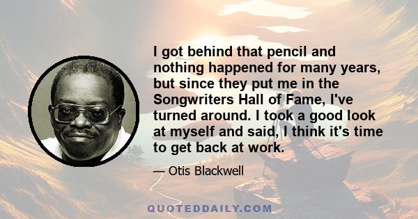 I got behind that pencil and nothing happened for many years, but since they put me in the Songwriters Hall of Fame, I've turned around. I took a good look at myself and said, I think it's time to get back at work.